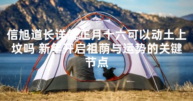 信旭道长详解正月十六可以动土上坟吗 新年开启祖荫与运势的关键节点